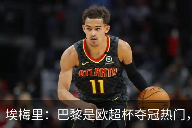埃梅里：巴黎是欧超杯夺冠热门，但维拉不会轻易退让
