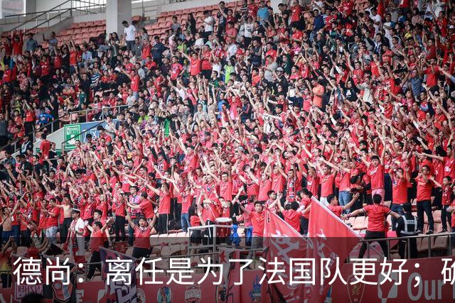 德尚：离任是为了法国队更好；确实收到一些邀请，会慢慢考虑
