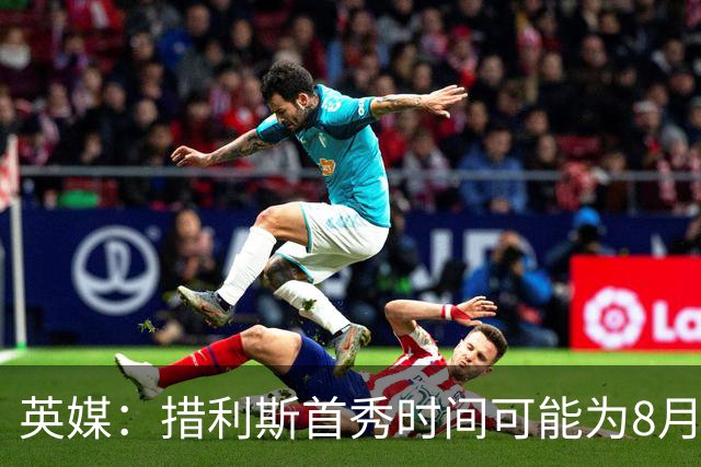 英媒：措利斯首秀时间可能为8月1日，阿森纳热身赛对阵赫罗纳