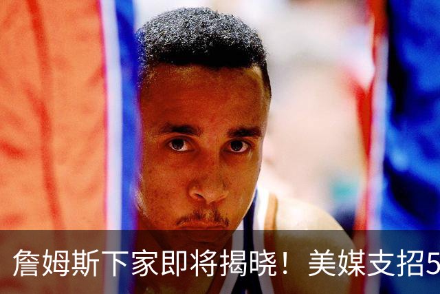 詹姆斯下家即将揭晓！美媒支招5大领跑者加码争夺：勇士3换1浓眉